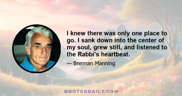 I knew there was only one place to go. I sank down into the center of my soul, grew still, and listened to the Rabbi's heartbeat.