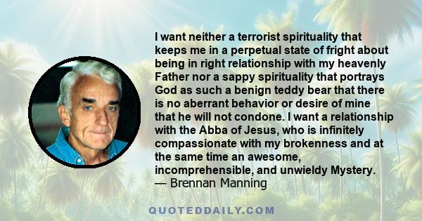 I want neither a terrorist spirituality that keeps me in a perpetual state of fright about being in right relationship with my heavenly Father nor a sappy spirituality that portrays God as such a benign teddy bear that