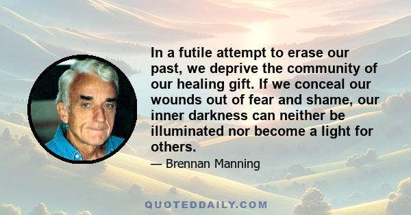 In a futile attempt to erase our past, we deprive the community of our healing gift. If we conceal our wounds out of fear and shame, our inner darkness can neither be illuminated nor become a light for others.