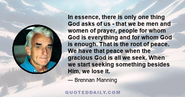 In essence, there is only one thing God asks of us - that we be men and women of prayer, people for whom God is everything and for whom God is enough. That is the root of peace. We have that peace when the gracious God