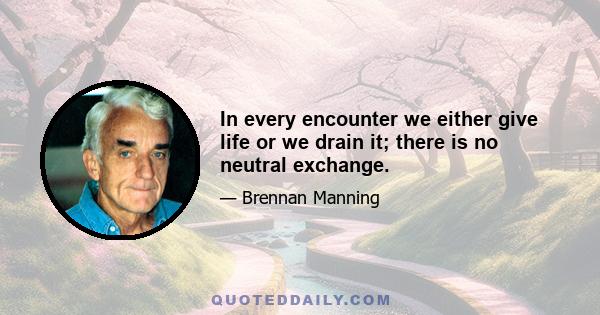 In every encounter we either give life or we drain it; there is no neutral exchange.