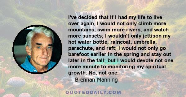 I've decided that if I had my life to live over again, I would not only climb more mountains, swim more rivers, and watch more sunsets; I wouldn't only jettison my hot water bottle, raincoat, umbrella, parachute, and