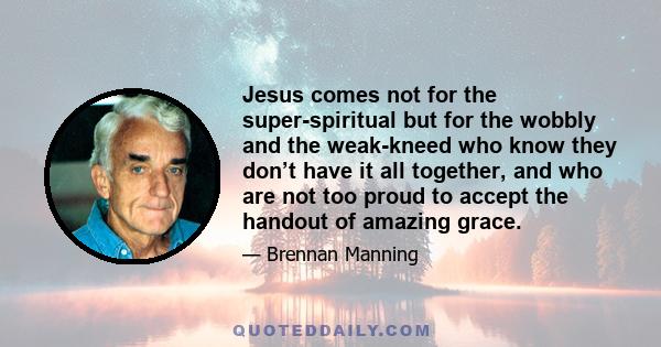 Jesus comes not for the super-spiritual but for the wobbly and the weak-kneed who know they don’t have it all together, and who are not too proud to accept the handout of amazing grace.