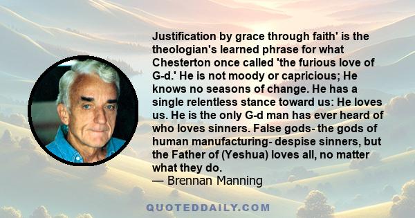 Justification by grace through faith' is the theologian's learned phrase for what Chesterton once called 'the furious love of G-d.' He is not moody or capricious; He knows no seasons of change. He has a single