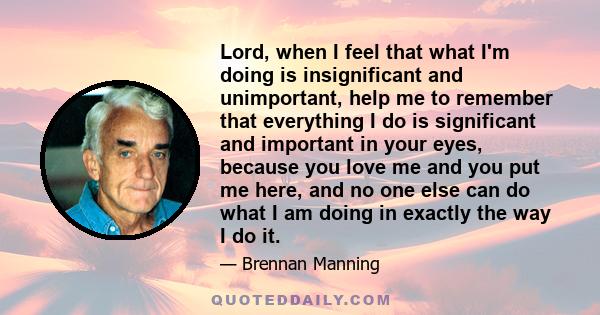 Lord, when I feel that what I'm doing is insignificant and unimportant, help me to remember that everything I do is significant and important in your eyes, because you love me and you put me here, and no one else can do 