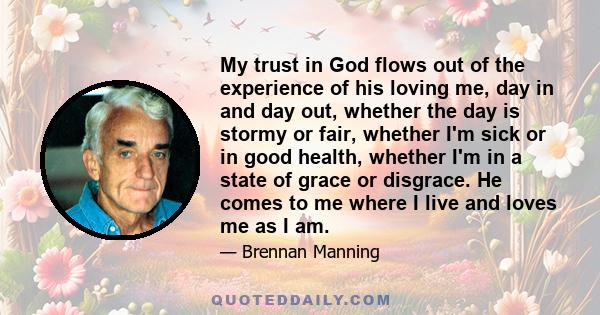 My trust in God flows out of the experience of his loving me, day in and day out, whether the day is stormy or fair, whether I'm sick or in good health, whether I'm in a state of grace or disgrace. He comes to me where