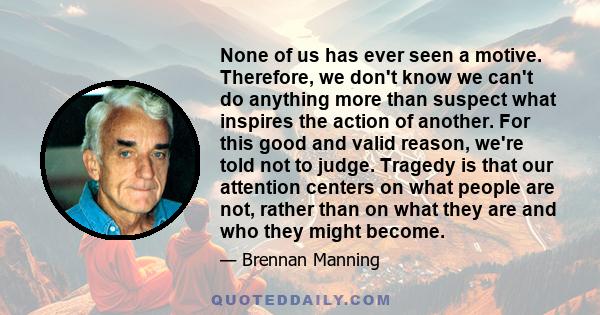 None of us has ever seen a motive. Therefore, we don't know we can't do anything more than suspect what inspires the action of another. For this good and valid reason, we're told not to judge. Tragedy is that our