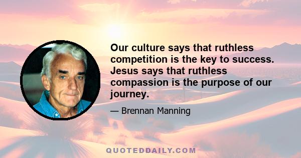 Our culture says that ruthless competition is the key to success. Jesus says that ruthless compassion is the purpose of our journey.