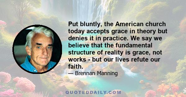 Put bluntly, the American church today accepts grace in theory but denies it in practice. We say we believe that the fundamental structure of reality is grace, not works - but our lives refute our faith.