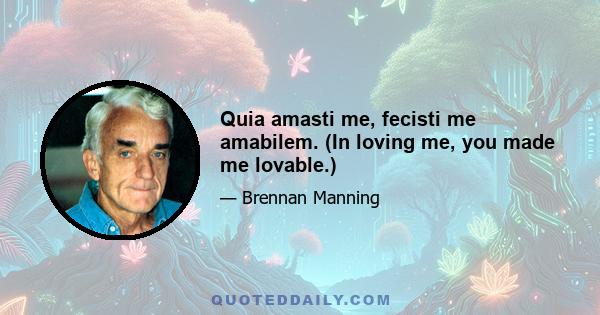 Quia amasti me, fecisti me amabilem. (In loving me, you made me lovable.)