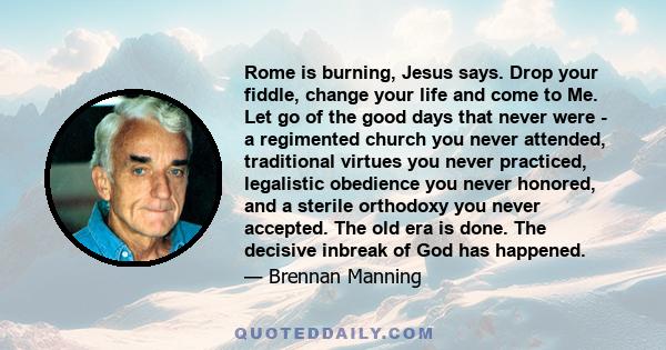 Rome is burning, Jesus says. Drop your fiddle, change your life and come to Me. Let go of the good days that never were - a regimented church you never attended, traditional virtues you never practiced, legalistic