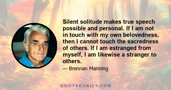 Silent solitude makes true speech possible and personal. If I am not in touch with my own belovedness, then I cannot touch the sacredness of others. If I am estranged from myself, I am likewise a stranger to others.