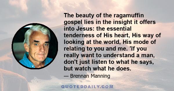 The beauty of the ragamuffin gospel lies in the insight it offers into Jesus: the essential tenderness of His heart, His way of looking at the world, His mode of relating to you and me. 'If you really want to understand 