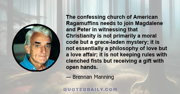 The confessing church of American Ragamuffins needs to join Magdalene and Peter in witnessing that Christianity is not primarily a moral code but a grace-laden mystery; it is not essentially a philosophy of love but a