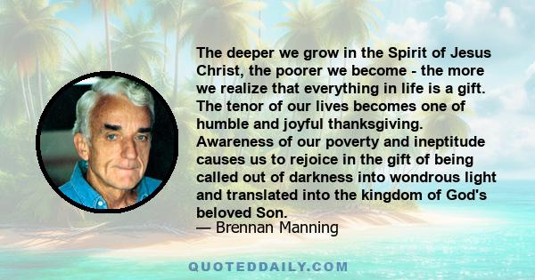 The deeper we grow in the Spirit of Jesus Christ, the poorer we become - the more we realize that everything in life is a gift. The tenor of our lives becomes one of humble and joyful thanksgiving. Awareness of our