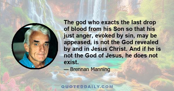 The god who exacts the last drop of blood from his Son so that his just anger, evoked by sin, may be appeased, is not the God revealed by and in Jesus Christ. And if he is not the God of Jesus, he does not exist.