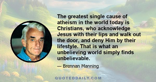 The greatest single cause of atheism in the world today is Christians, who acknowledge Jesus with their lips and walk out the door, and deny Him by their lifestyle. That is what an unbelieving world simply finds