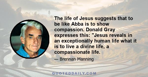 The life of Jesus suggests that to be like Abba is to show compassion. Donald Gray expresses this: Jesus reveals in an exceptionally human life what it is to live a divine life, a compassionate life.