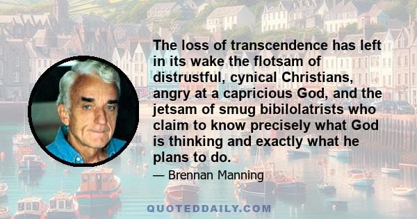 The loss of transcendence has left in its wake the flotsam of distrustful, cynical Christians, angry at a capricious God, and the jetsam of smug bibilolatrists who claim to know precisely what God is thinking and