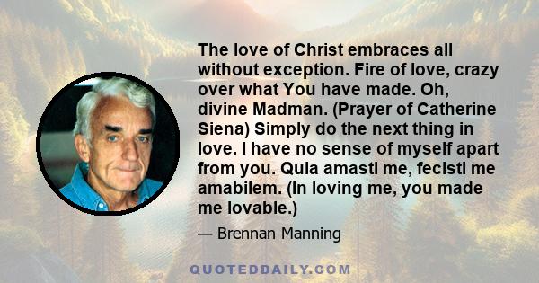 The love of Christ embraces all without exception. Fire of love, crazy over what You have made. Oh, divine Madman. (Prayer of Catherine Siena) Simply do the next thing in love. I have no sense of myself apart from you.