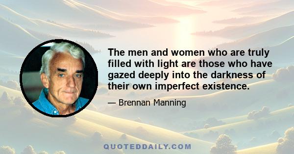 The men and women who are truly filled with light are those who have gazed deeply into the darkness of their own imperfect existence.