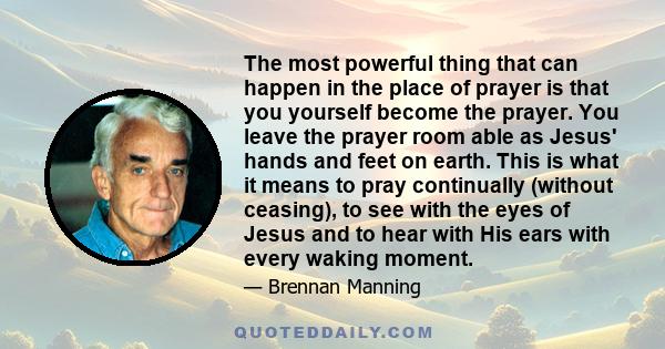 The most powerful thing that can happen in the place of prayer is that you yourself become the prayer. You leave the prayer room able as Jesus' hands and feet on earth. This is what it means to pray continually (without 