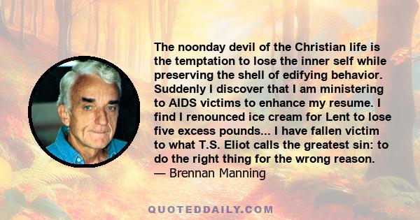 The noonday devil of the Christian life is the temptation to lose the inner self while preserving the shell of edifying behavior. Suddenly I discover that I am ministering to AIDS victims to enhance my resume. I find I