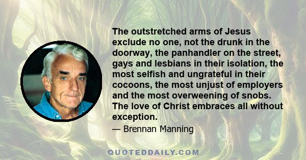 The outstretched arms of Jesus exclude no one, not the drunk in the doorway, the panhandler on the street, gays and lesbians in their isolation, the most selfish and ungrateful in their cocoons, the most unjust of