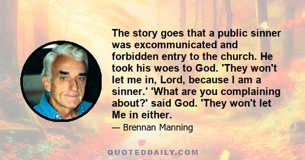 The story goes that a public sinner was excommunicated and forbidden entry to the church. He took his woes to God. 'They won't let me in, Lord, because I am a sinner.' 'What are you complaining about?' said God. 'They