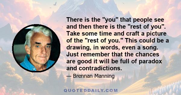 There is the you that people see and then there is the rest of you. Take some time and craft a picture of the rest of you. This could be a drawing, in words, even a song. Just remember that the chances are good it will