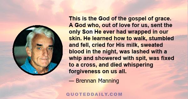 This is the God of the gospel of grace. A God who, out of love for us, sent the only Son He ever had wrapped in our skin. He learned how to walk, stumbled and fell, cried for His milk, sweated blood in the night, was