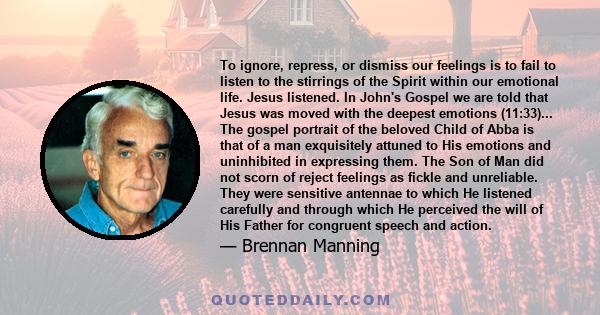 To ignore, repress, or dismiss our feelings is to fail to listen to the stirrings of the Spirit within our emotional life. Jesus listened. In John's Gospel we are told that Jesus was moved with the deepest emotions