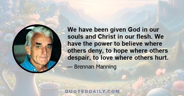 We have been given God in our souls and Christ in our flesh. We have the power to believe where others deny, to hope where others despair, to love where others hurt.