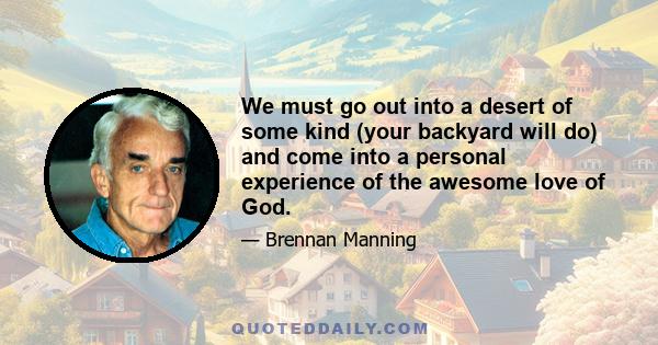 We must go out into a desert of some kind (your backyard will do) and come into a personal experience of the awesome love of God.