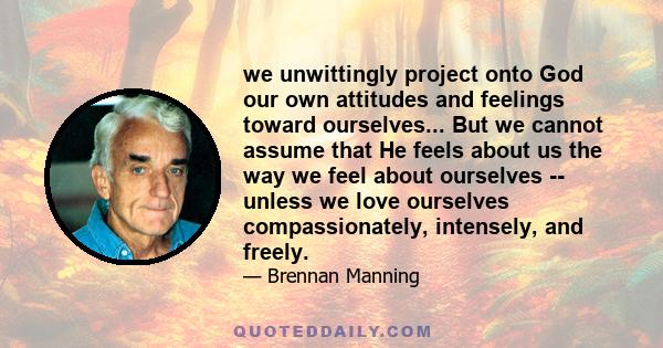 we unwittingly project onto God our own attitudes and feelings toward ourselves... But we cannot assume that He feels about us the way we feel about ourselves -- unless we love ourselves compassionately, intensely, and