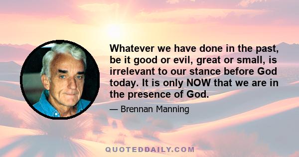 Whatever we have done in the past, be it good or evil, great or small, is irrelevant to our stance before God today. It is only NOW that we are in the presence of God.