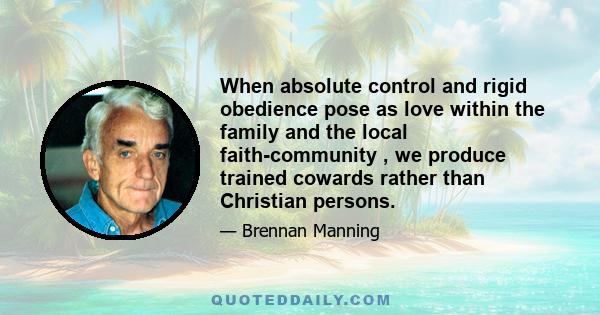 When absolute control and rigid obedience pose as love within the family and the local faith-community , we produce trained cowards rather than Christian persons.