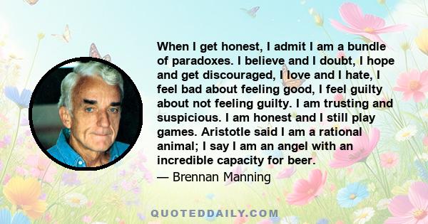 When I get honest, I admit I am a bundle of paradoxes. I believe and I doubt, I hope and get discouraged, I love and I hate, I feel bad about feeling good, I feel guilty about not feeling guilty. I am trusting and