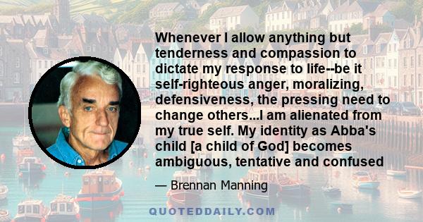 Whenever I allow anything but tenderness and compassion to dictate my response to life--be it self-righteous anger, moralizing, defensiveness, the pressing need to change others...I am alienated from my true self. My