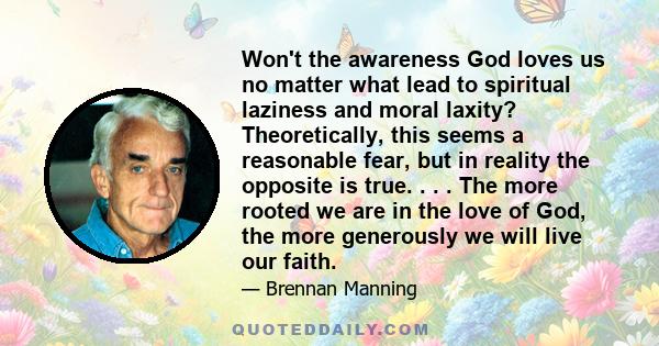 Won't the awareness God loves us no matter what lead to spiritual laziness and moral laxity? Theoretically, this seems a reasonable fear, but in reality the opposite is true. . . . The more rooted we are in the love of