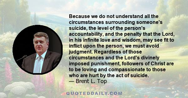 Because we do not understand all the circumstances surrounding someone's suicide, the level of the person's accountability, and the penalty that the Lord, in his infinite love and wisdom, may see fit to inflict upon the 