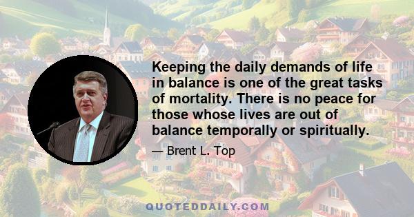 Keeping the daily demands of life in balance is one of the great tasks of mortality. There is no peace for those whose lives are out of balance temporally or spiritually.