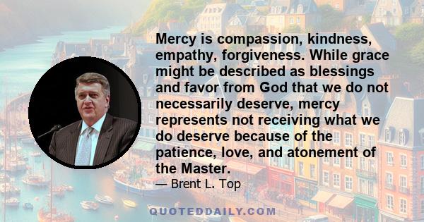 Mercy is compassion, kindness, empathy, forgiveness. While grace might be described as blessings and favor from God that we do not necessarily deserve, mercy represents not receiving what we do deserve because of the