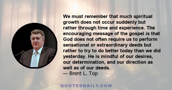 We must remember that much spiritual growth does not occur suddenly but rather through time and experience. The encouraging message of the gospel is that God does not often require us to perform sensational or