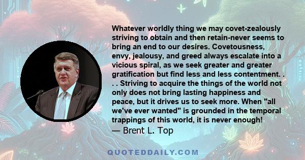 Whatever worldly thing we may covet-zealously striving to obtain and then retain-never seems to bring an end to our desires. Covetousness, envy, jealousy, and greed always escalate into a vicious spiral, as we seek