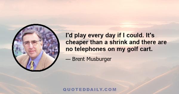 I'd play every day if I could. It's cheaper than a shrink and there are no telephones on my golf cart.