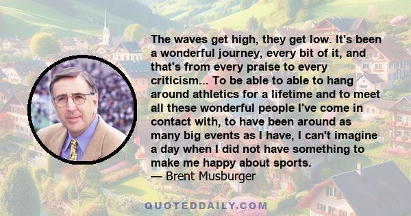 The waves get high, they get low. It's been a wonderful journey, every bit of it, and that's from every praise to every criticism... To be able to able to hang around athletics for a lifetime and to meet all these