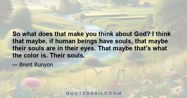 So what does that make you think about God? I think that maybe, if human beings have souls, that maybe their souls are in their eyes. That maybe that's what the color is. Their souls.