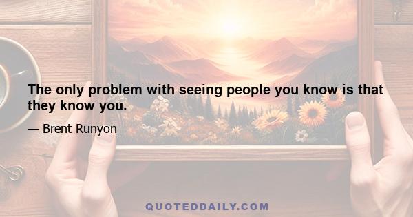 The only problem with seeing people you know is that they know you.