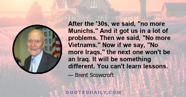 After the '30s, we said, no more Munichs. And it got us in a lot of problems. Then we said, No more Vietnams. Now if we say, No more Iraqs, the next one won't be an Iraq. It will be something different. You can't learn